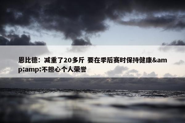 恩比德：减重了20多斤 要在季后赛时保持健康&amp;不担心个人荣誉