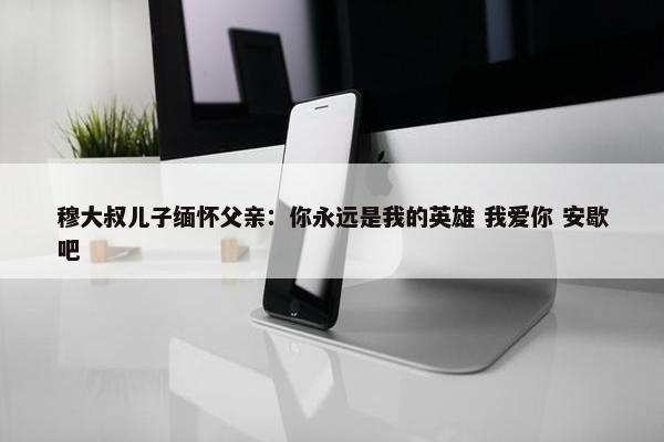 穆大叔儿子缅怀父亲：你永远是我的英雄 我爱你 安歇吧