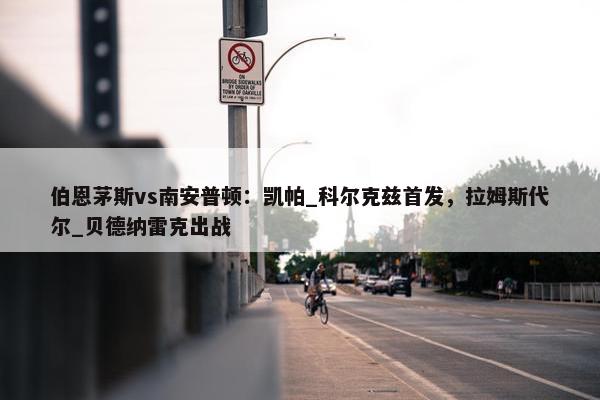 伯恩茅斯vs南安普顿：凯帕_科尔克兹首发，拉姆斯代尔_贝德纳雷克出战