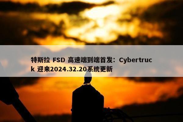 特斯拉 FSD 高速端到端首发：Cybertruck 迎来2024.32.20系统更新