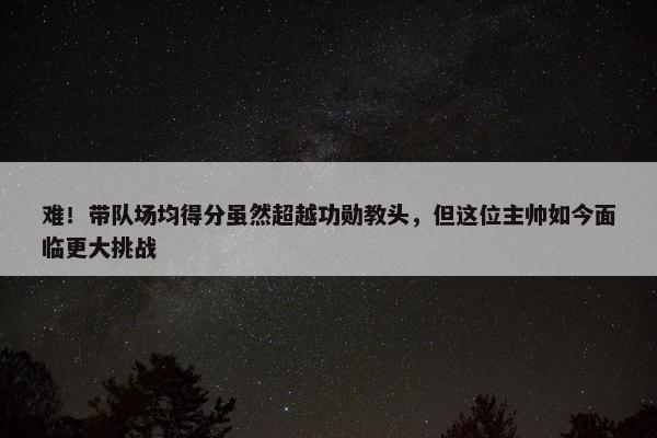 难！带队场均得分虽然超越功勋教头，但这位主帅如今面临更大挑战