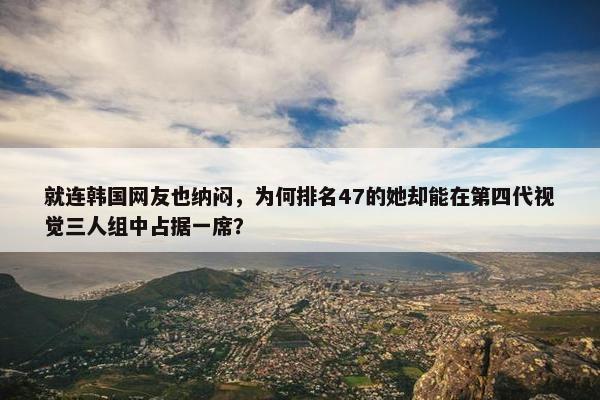 就连韩国网友也纳闷，为何排名47的她却能在第四代视觉三人组中占据一席？