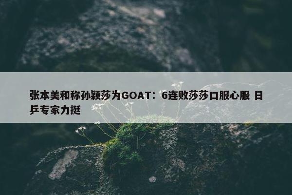 张本美和称孙颖莎为GOAT：6连败莎莎口服心服 日乒专家力挺