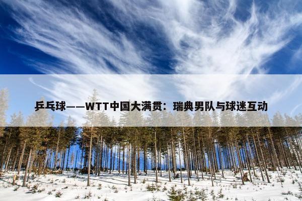 乒乓球——WTT中国大满贯：瑞典男队与球迷互动