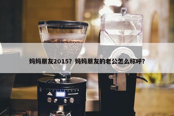 妈妈朋友2015？妈妈朋友的老公怎么称呼？