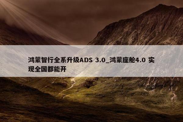 鸿蒙智行全系升级ADS 3.0_鸿蒙座舱4.0 实现全国都能开