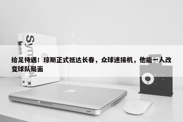 给足待遇！琼斯正式抵达长春，众球迷接机，他能一人改变球队局面