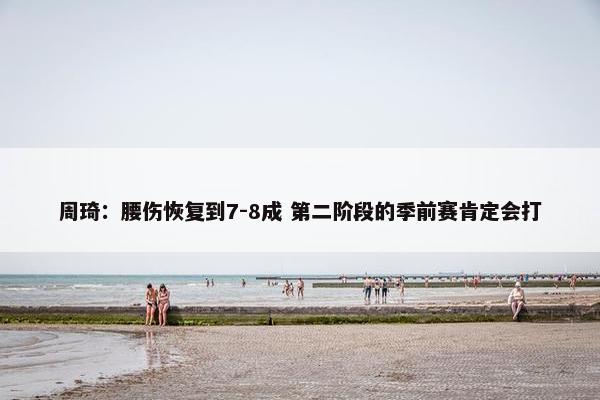 周琦：腰伤恢复到7-8成 第二阶段的季前赛肯定会打