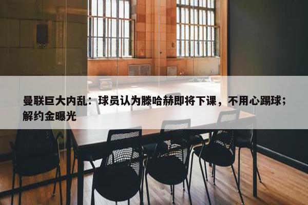 曼联巨大内乱：球员认为滕哈赫即将下课，不用心踢球；解约金曝光