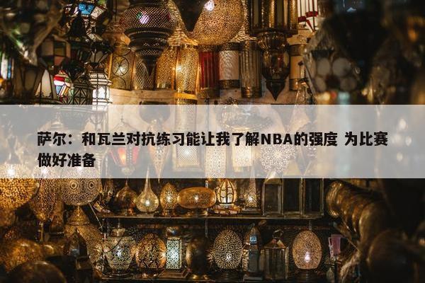 萨尔：和瓦兰对抗练习能让我了解NBA的强度 为比赛做好准备