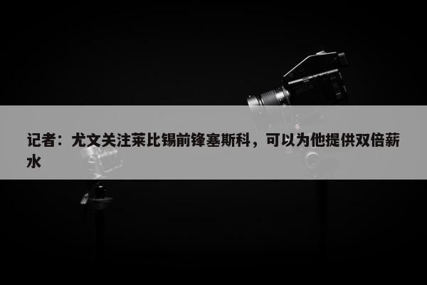 记者：尤文关注莱比锡前锋塞斯科，可以为他提供双倍薪水