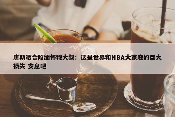 唐斯晒合照缅怀穆大叔：这是世界和NBA大家庭的巨大损失 安息吧