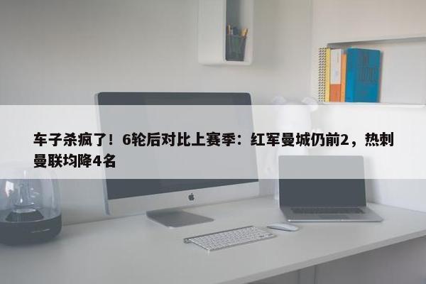 车子杀疯了！6轮后对比上赛季：红军曼城仍前2，热刺曼联均降4名