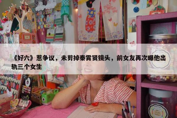 《好六》惹争议，未剪掉秦霄贤镜头，前女友再次曝他出轨三个女生