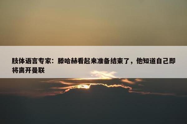 肢体语言专家：滕哈赫看起来准备结束了，他知道自己即将离开曼联