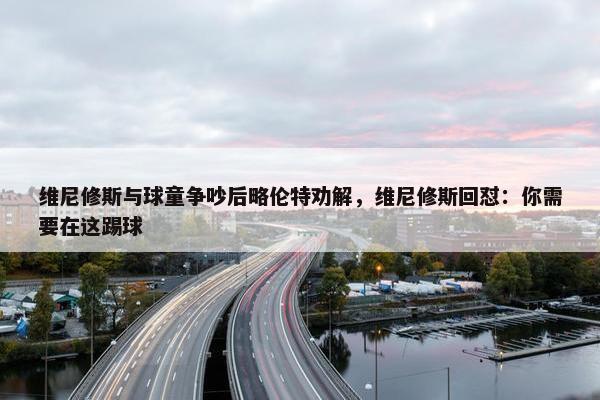 维尼修斯与球童争吵后略伦特劝解，维尼修斯回怼：你需要在这踢球