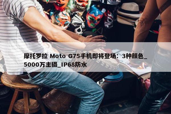 摩托罗拉 Moto G75手机即将登场：3种颜色_5000万主摄_IP68防水