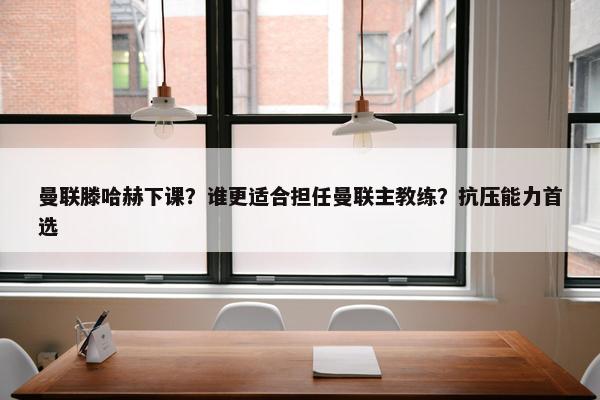 曼联滕哈赫下课？谁更适合担任曼联主教练？抗压能力首选