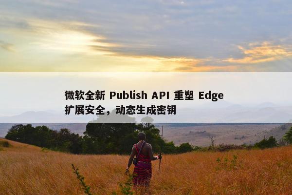 微软全新 Publish API 重塑 Edge 扩展安全，动态生成密钥