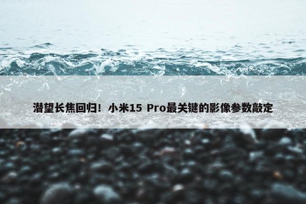 潜望长焦回归！小米15 Pro最关键的影像参数敲定