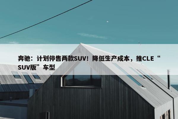 奔驰：计划停售两款SUV！降低生产成本，推CLE“SUV版”车型