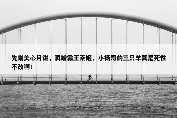 先蹭美心月饼，再蹭霸王茶姬，小杨哥的三只羊真是死性不改啊！