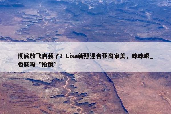 彻底放飞自我了？Lisa新照迎合亚裔审美，眯眯眼_香肠嘴“抢镜”