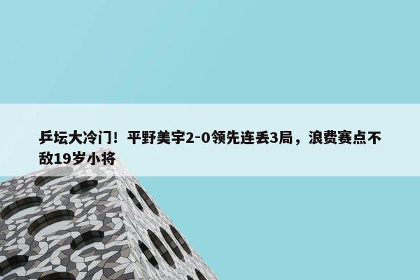 乒坛大冷门！平野美宇2-0领先连丢3局，浪费赛点不敌19岁小将