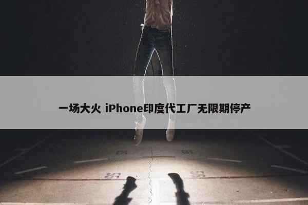 一场大火 iPhone印度代工厂无限期停产