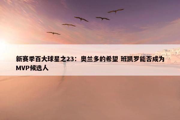 新赛季百大球星之23：奥兰多的希望 班凯罗能否成为MVP候选人