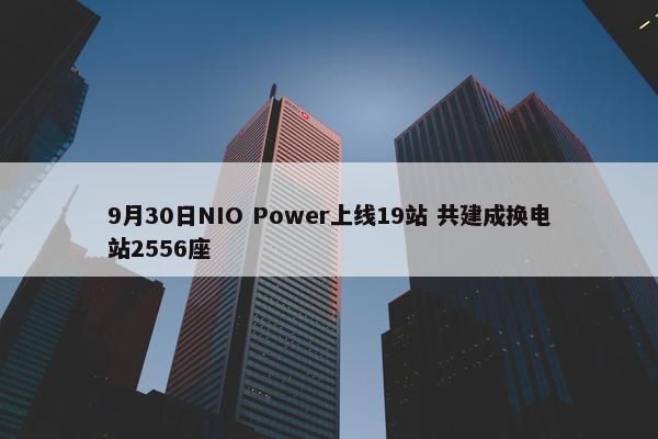 9月30日NIO Power上线19站 共建成换电站2556座