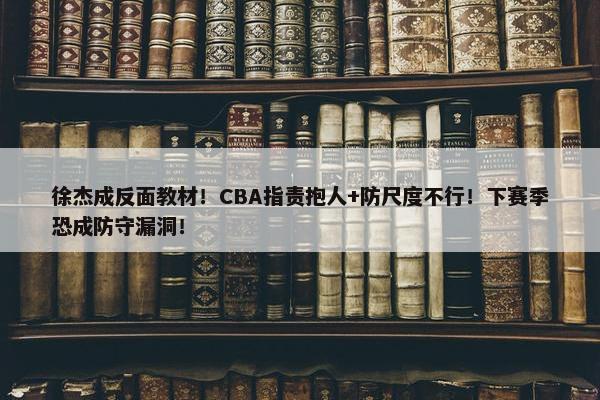 徐杰成反面教材！CBA指责抱人+防尺度不行！下赛季恐成防守漏洞！