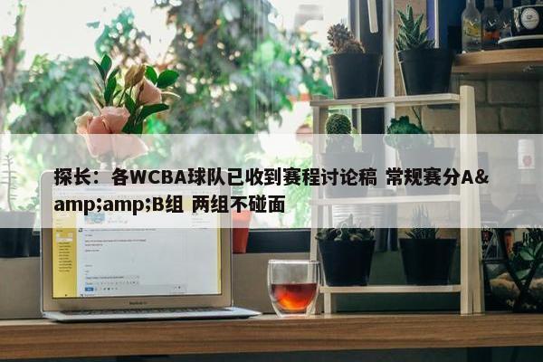 探长：各WCBA球队已收到赛程讨论稿 常规赛分A&amp;B组 两组不碰面