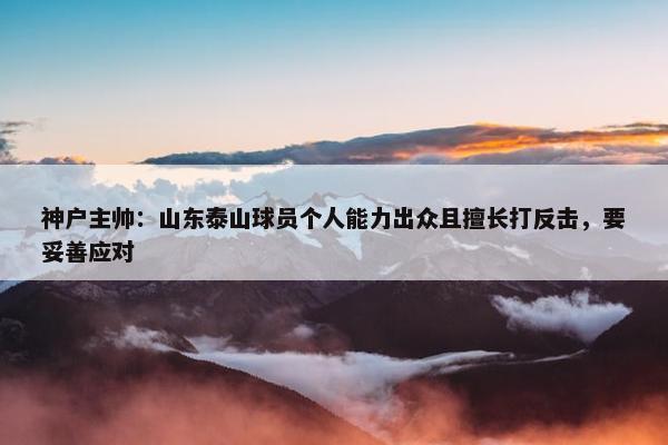 神户主帅：山东泰山球员个人能力出众且擅长打反击，要妥善应对