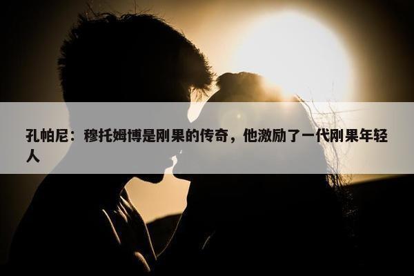 孔帕尼：穆托姆博是刚果的传奇，他激励了一代刚果年轻人