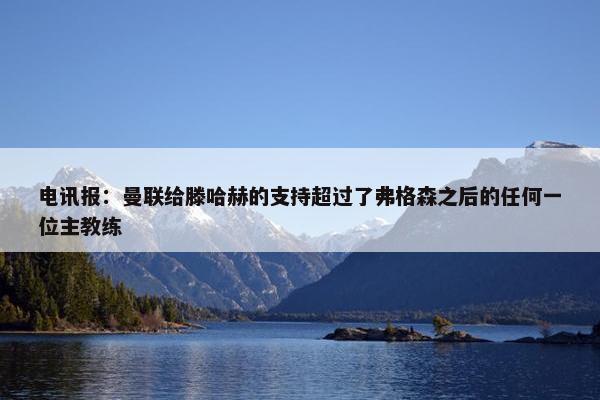 电讯报：曼联给滕哈赫的支持超过了弗格森之后的任何一位主教练