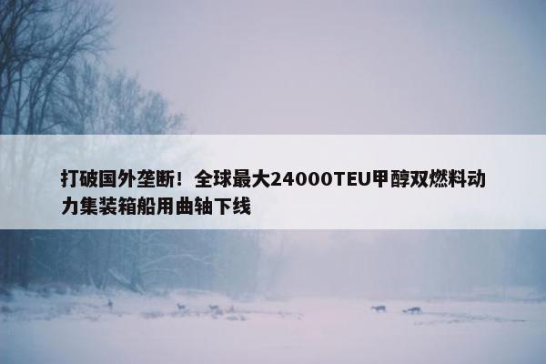 打破国外垄断！全球最大24000TEU甲醇双燃料动力集装箱船用曲轴下线