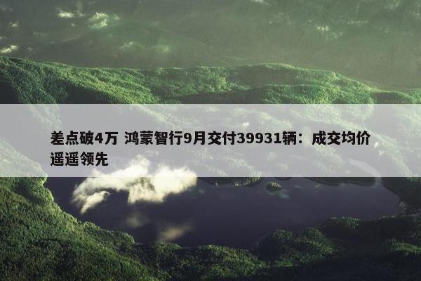 差点破4万 鸿蒙智行9月交付39931辆：成交均价遥遥领先