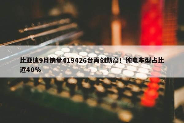 比亚迪9月销量419426台再创新高！纯电车型占比近40%