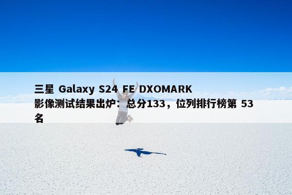 三星 Galaxy S24 FE DXOMARK 影像测试结果出炉：总分133，位列排行榜第 53 名