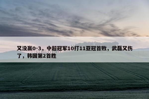 又没赢0-3，中超冠军10打11亚冠首败，武磊又伤了，韩国第2首胜