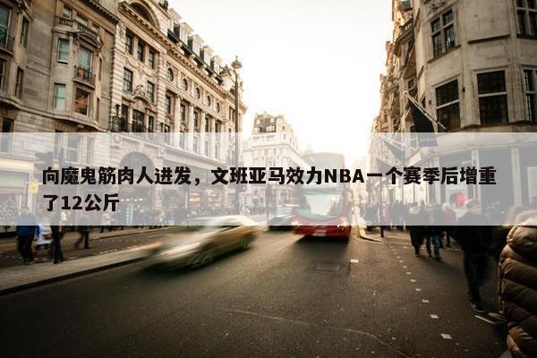 向魔鬼筋肉人进发，文班亚马效力NBA一个赛季后增重了12公斤