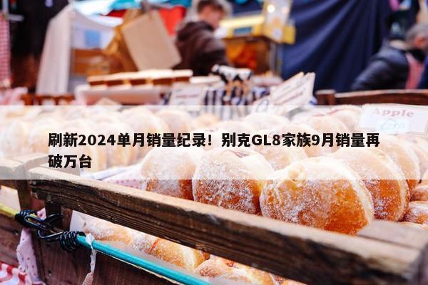 刷新2024单月销量纪录！别克GL8家族9月销量再破万台