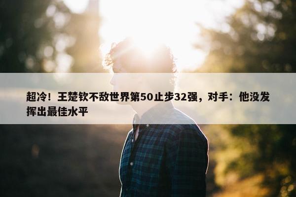 超冷！王楚钦不敌世界第50止步32强，对手：他没发挥出最佳水平