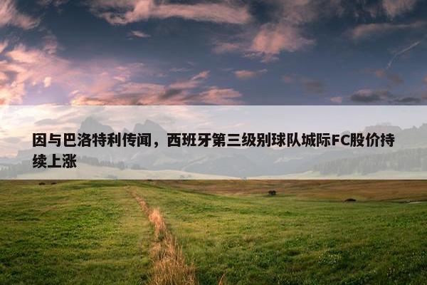 因与巴洛特利传闻，西班牙第三级别球队城际FC股价持续上涨