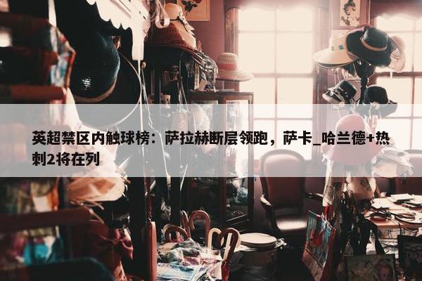 英超禁区内触球榜：萨拉赫断层领跑，萨卡_哈兰德+热刺2将在列