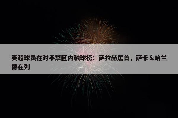 英超球员在对手禁区内触球榜：萨拉赫居首，萨卡＆哈兰德在列