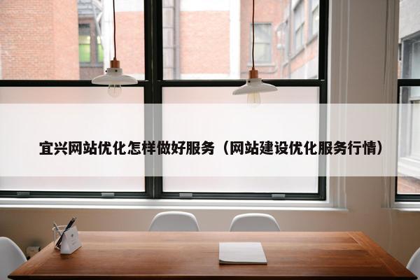 宜兴网站优化怎样做好服务（网站建设优化服务行情）