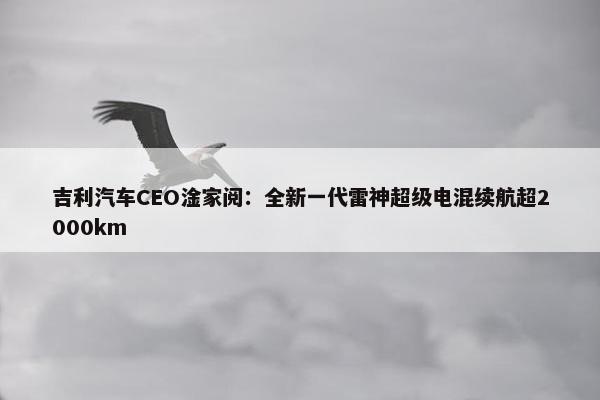 吉利汽车CEO淦家阅：全新一代雷神超级电混续航超2000km