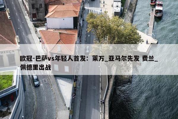 欧冠-巴萨vs年轻人首发：莱万_亚马尔先发 费兰_佩德里出战